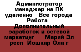 Администратор-менеджер на ПК удаленно - Все города Работа » Дополнительный заработок и сетевой маркетинг   . Марий Эл респ.,Йошкар-Ола г.